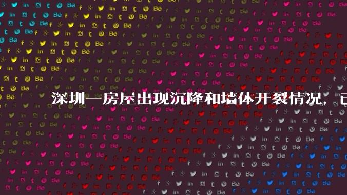 深圳一房屋出现沉降和墙体开裂情况，已封控 25 栋房屋，为什么会出现这种情况？有哪些安全隐患？