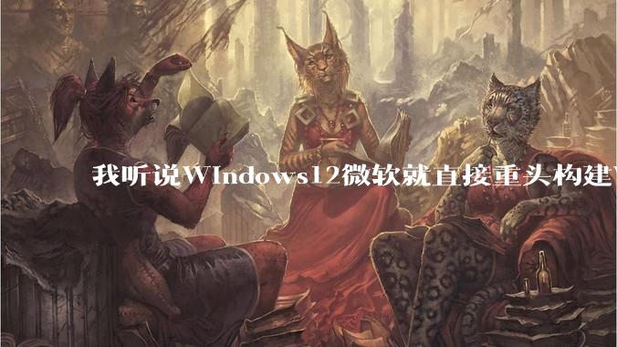 我听说Windows12微软就直接重头构建Windows了，就直接重构Win内核了，到底是不是真的?
